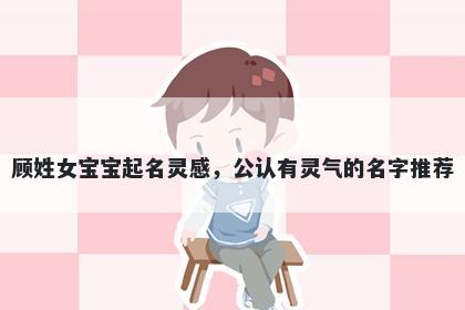 顾姓女宝宝起名灵感，公认有灵气的名字推荐