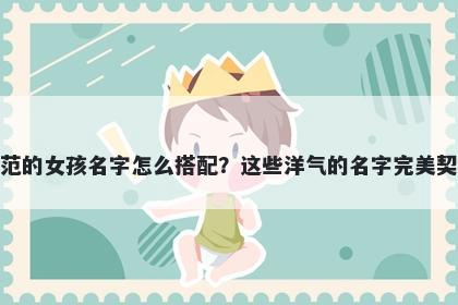 姓范的女孩名字怎么搭配?这些洋气的名字完美契合