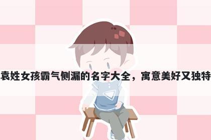 袁姓女孩霸气侧漏的名字大全，寓意美好又独特