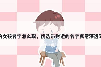 姓平的女孩名字怎么取，优选带财运的名字寓意深远又好听