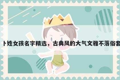 卜姓女孩名字精选，古典风的大气文雅不落俗套