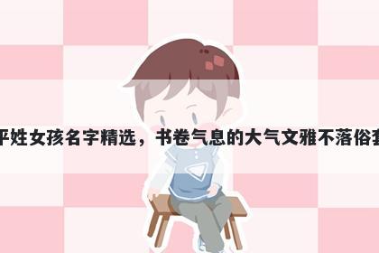 平姓女孩名字精选,书卷气息的大气文雅不落俗套