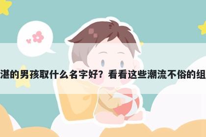 姓湛的男孩取什么名字好？看看这些潮流不俗的组合
