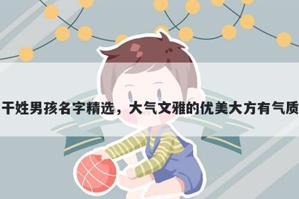 干姓男孩名字精选,大气文雅的优美大方有气质