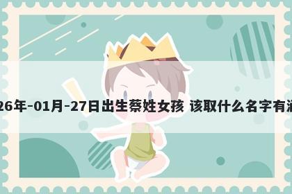 2026年-01月-27日出生蔡姓女孩 该取什么名字有涵养