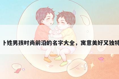 卜姓男孩时尚前沿的名字大全，寓意美好又独特