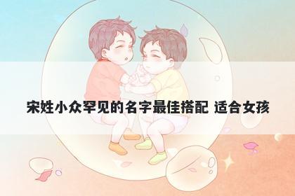 宋姓小众罕见的名字最佳搭配 适合女孩