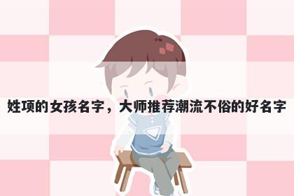 姓项的女孩名字,大师推荐潮流不俗的好名字