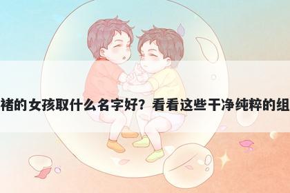 姓褚的女孩取什么名字好？看看这些干净纯粹的组合