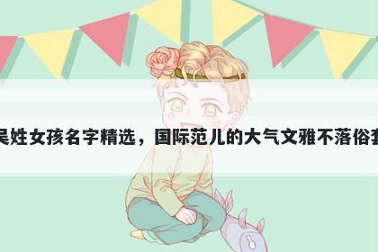 吴姓女孩名字精选，国际范儿的大气文雅不落俗套