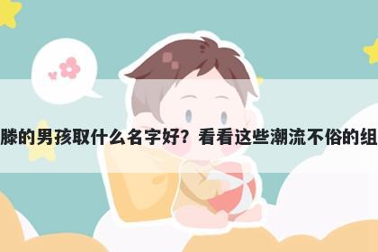 姓滕的男孩取什么名字好？看看这些潮流不俗的组合