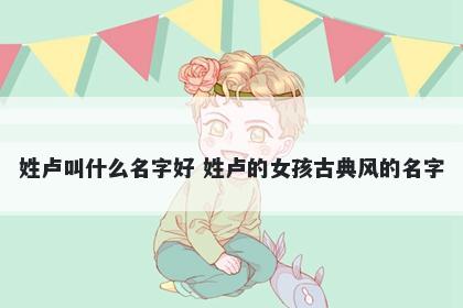 姓卢叫什么名字好 姓卢的女孩古典风的名字