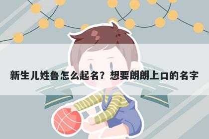 新生儿姓鲁怎么起名？想要朗朗上口的名字