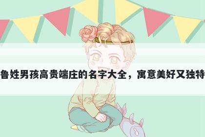 鲁姓男孩高贵端庄的名字大全，寓意美好又独特