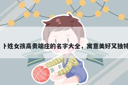 卜姓女孩高贵端庄的名字大全，寓意美好又独特