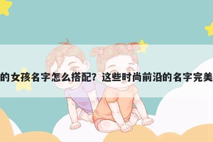 姓韦的女孩名字怎么搭配？这些时尚前沿的名字完美契合