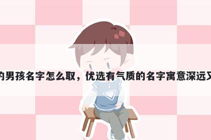 姓刘的男孩名字怎么取，优选有气质的名字寓意深远又好听