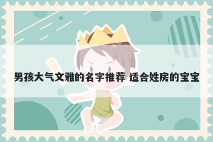 男孩大气文雅的名字推荐 适合姓房的宝宝