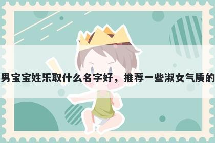 刚出生的男宝宝姓乐取什么名字好，推荐一些淑女气质的男孩名字