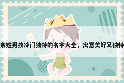 余姓男孩冷门独特的名字大全，寓意美好又独特