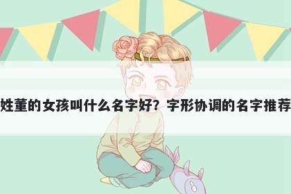 姓董的女孩叫什么名字好?字形协调的名字推荐