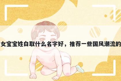 刚出生的女宝宝姓白取什么名字好，推荐一些国风潮流的女孩名字