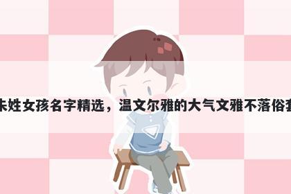 朱姓女孩名字精选，温文尔雅的大气文雅不落俗套