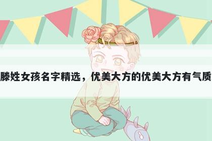滕姓女孩名字精选，优美大方的优美大方有气质