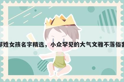 邹姓女孩名字精选，小众罕见的大气文雅不落俗套