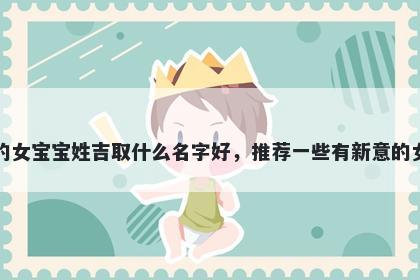 刚出生的女宝宝姓吉取什么名字好，推荐一些有新意的女孩名字