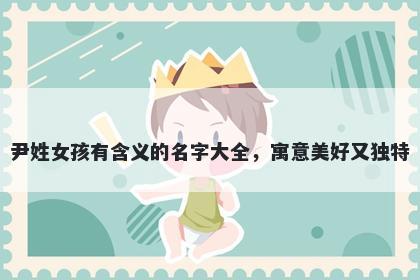 尹姓女孩有含义的名字大全，寓意美好又独特