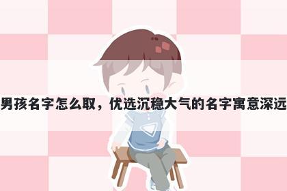 姓何的男孩名字怎么取，优选沉稳大气的名字寓意深远又好听