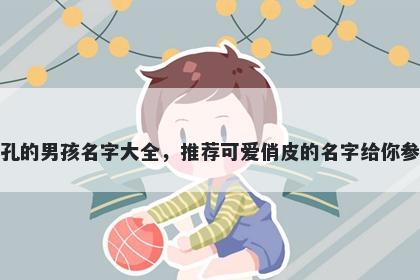 姓孔的男孩名字大全,推荐可爱俏皮的名字给你参考