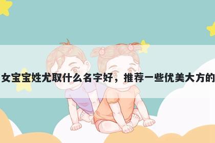 刚出生的女宝宝姓尤取什么名字好，推荐一些优美大方的女孩名字