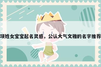 项姓女宝宝起名灵感，公认大气文雅的名字推荐