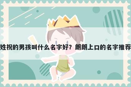 姓祝的男孩叫什么名字好？朗朗上口的名字推荐