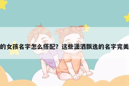 姓皮的女孩名字怎么搭配？这些潇洒飘逸的名字完美契合