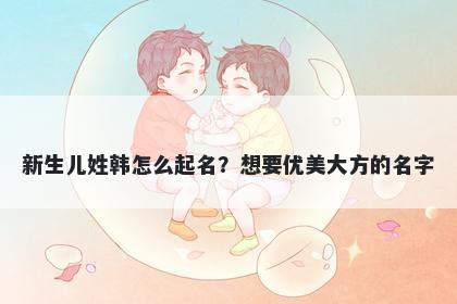 新生儿姓韩怎么起名？想要优美大方的名字