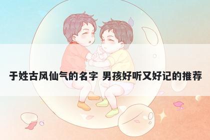 于姓古风仙气的名字 男孩好听又好记的推荐