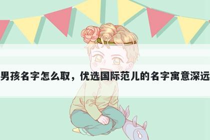 姓平的男孩名字怎么取，优选国际范儿的名字寓意深远又好听