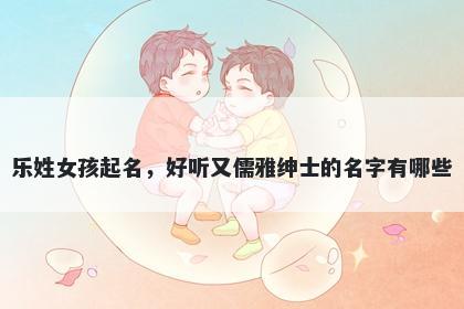 乐姓女孩起名,好听又儒雅绅士的名字有哪些