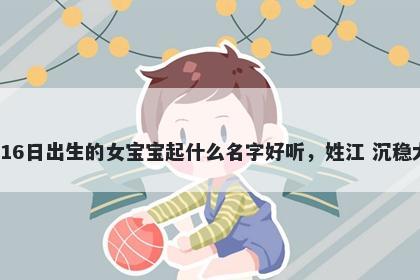 2026年-02月-16日出生的女宝宝起什么名字好听，姓江 沉稳大气的名字推荐