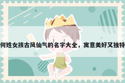 何姓女孩古风仙气的名字大全，寓意美好又独特