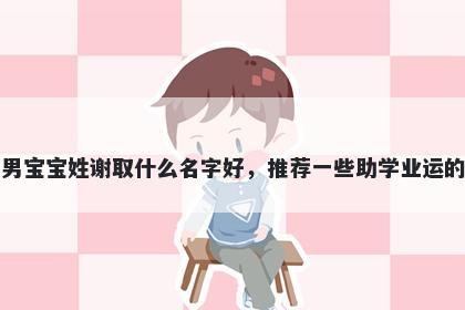 刚出生的男宝宝姓谢取什么名字好,推荐一些助学业运的男孩名字