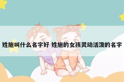 姓施叫什么名字好 姓施的女孩灵动活泼的名字