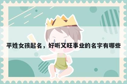 平姓女孩起名,好听又旺事业的名字有哪些