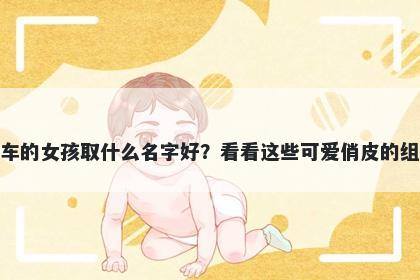 姓车的女孩取什么名字好？看看这些可爱俏皮的组合