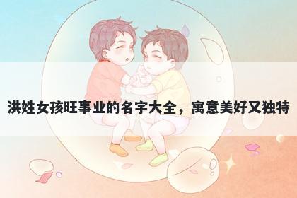 洪姓女孩旺事业的名字大全,寓意美好又独特