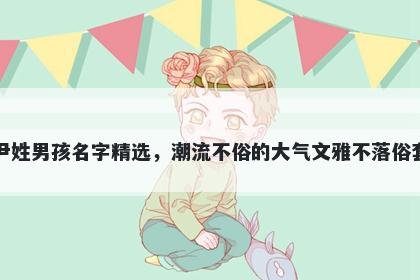 尹姓男孩名字精选，潮流不俗的大气文雅不落俗套