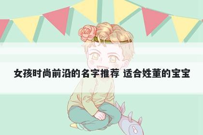 女孩时尚前沿的名字推荐 适合姓董的宝宝